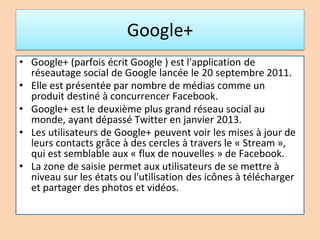 Google+
• Google+ (parfois écrit Google ) est l'application de
réseautage social de Google lancée le 20 septembre 2011.
• Elle est présentée par nombre de médias comme un
produit destiné à concurrencer Facebook.
• Google+ est le deuxième plus grand réseau social au
monde, ayant dépassé Twitter en janvier 2013.
• Les utilisateurs de Google+ peuvent voir les mises à jour de
leurs contacts grâce à des cercles à travers le « Stream »,
qui est semblable aux « flux de nouvelles » de Facebook.
• La zone de saisie permet aux utilisateurs de se mettre à
niveau sur les états ou l'utilisation des icônes à télécharger
et partager des photos et vidéos.
 