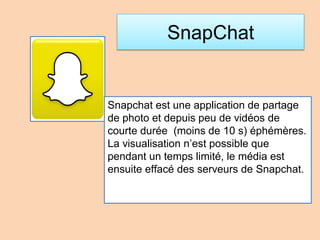 SnapChat
Snapchat est une application de partage
de photo et depuis peu de vidéos de
courte durée (moins de 10 s) éphémères.
La visualisation n’est possible que
pendant un temps limité, le média est
ensuite effacé des serveurs de Snapchat.
 