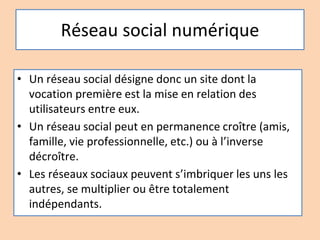 Réseau social numérique
• Un réseau social désigne donc un site dont la
vocation première est la mise en relation des
utilisateurs entre eux.
• Un réseau social peut en permanence croître (amis,
famille, vie professionnelle, etc.) ou à l’inverse
décroître.
• Les réseaux sociaux peuvent s’imbriquer les uns les
autres, se multiplier ou être totalement
indépendants.
 