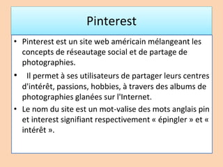 Pinterest
• Pinterest est un site web américain mélangeant les
concepts de réseautage social et de partage de
photographies.
• Il permet à ses utilisateurs de partager leurs centres
d'intérêt, passions, hobbies, à travers des albums de
photographies glanées sur l'Internet.
• Le nom du site est un mot-valise des mots anglais pin
et interest signifiant respectivement « épingler » et «
intérêt ».
 