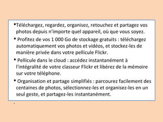 •Téléchargez, regardez, organisez, retouchez et partagez vos
photos depuis n'importe quel appareil, où que vous soyez.
• Profitez de vos 1 000 Go de stockage gratuits : téléchargez
automatiquement vos photos et vidéos, et stockez-les de
manière privée dans votre pellicule Flickr.
• Pellicule dans le cloud : accédez instantanément à
l'intégralité de votre classeur Flickr et libérez de la mémoire
sur votre téléphone.
• Organisation et partage simplifiés : parcourez facilement des
centaines de photos, sélectionnez-les et organisez-les en un
seul geste, et partagez-les instantanément.
.
 