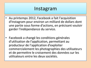 Instagram
• Au printemps 2012, Facebook a fait l'acquisition
d'Instagram pour environ un milliard de dollars dont
une partie sous forme d'actions, en précisant vouloir
garder l'indépendance du service.
• Facebook a changé les conditions générales
d'utilisation de l'application, permettant au
producteur de l’application d'exploiter
commercialement les photographies des utilisateurs
et de permettre le croisement des données sur les
utilisateurs entre les deux sociétés.
 