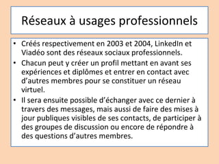 Réseaux à usages professionnels
• Créés respectivement en 2003 et 2004, LinkedIn et
Viadéo sont des réseaux sociaux professionnels.
• Chacun peut y créer un profil mettant en avant ses
expériences et diplômes et entrer en contact avec
d’autres membres pour se constituer un réseau
virtuel.
• Il sera ensuite possible d’échanger avec ce dernier à
travers des messages, mais aussi de faire des mises à
jour publiques visibles de ses contacts, de participer à
des groupes de discussion ou encore de répondre à
des questions d’autres membres.
 