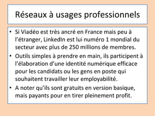 Réseaux à usages professionnels
• Si Viadéo est très ancré en France mais peu à
l’étranger, LinkedIn est lui numéro 1 mondial du
secteur avec plus de 250 millions de membres.
• Outils simples à prendre en main, ils participent à
l’élaboration d’une identité numérique efficace
pour les candidats ou les gens en poste qui
souhaitent travailler leur employabilité.
• A noter qu’ils sont gratuits en version basique,
mais payants pour en tirer pleinement profit.
 
