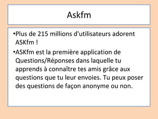 Askfm
•Plus de 215 millions d'utilisateurs adorent
ASKfm !
•ASKfm est la première application de
Questions/Réponses dans laquelle tu
apprends à connaître tes amis grâce aux
questions que tu leur envoies. Tu peux poser
des questions de façon anonyme ou non.
 