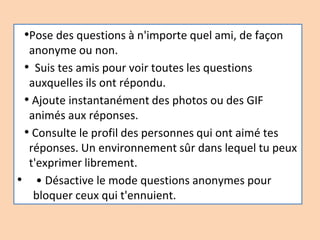 •Pose des questions à n'importe quel ami, de façon
anonyme ou non.
• Suis tes amis pour voir toutes les questions
auxquelles ils ont répondu.
• Ajoute instantanément des photos ou des GIF
animés aux réponses.
• Consulte le profil des personnes qui ont aimé tes
réponses. Un environnement sûr dans lequel tu peux
t'exprimer librement.
• • Désactive le mode questions anonymes pour
bloquer ceux qui t'ennuient.
 