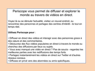 Periscope vous permet de diffuser et explorer le
monde au travers de vidéos en direct.
Voyez là ou se déroule l'actualité, visitez un nouvel endroit, ou
rencontrez des personnes et partagez des centres d'intérêt - le tout en
temps réel.
Utilisez Periscope pour :
• Diffuser en direct des vidéos et interagir avec des personnes grace à
des cœurs et des commentaires.
• Découvrez des flux vidéos populaires en direct à travers le monde ou
cherchez des diffusions par lieux ou sujets.
• Vous avez manqué une vidéo en direct ? Pas de soucis - regardez les
meilleures parties avec les rediffusions des temps forts.
• Partagez instantanément les vidéos en direct sur Twitter et d'autres
réseaux sociaux.
• Diffusez en privé vers des abonnées ou amis spécifiques.
 