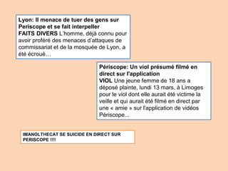 Périscope: Un viol présumé filmé en
direct sur l'application
VIOL Une jeune femme de 18 ans a
déposé plainte, lundi 13 mars, à Limoges
pour le viol dont elle aurait été victime la
veille et qui aurait été filmé en direct par
une « amie » sur l'application de vidéos
Périscope...
Lyon: Il menace de tuer des gens sur
Periscope et se fait interpeller
FAITS DIVERS L’homme, déjà connu pour
avoir proféré des menaces d’attaques de
commissariat et de la mosquée de Lyon, a
été écroué…
IMANOLTHECAT SE SUICIDE EN DIRECT SUR
PERISCOPE !!!!
 