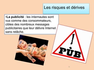 Les risques et dérives
•La publicité : les internautes sont
vus comme des consommateurs,
cibles des nombreux messages
publicitaires que leur délivre Internet
sans relâche.
72
 