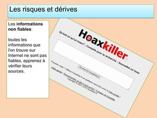 Les risques et dérives
Les informations
non fiables:
toutes les
informations que
l'on trouve sur
Internet ne sont pas
fiables, apprenez à
vérifier leurs
sources.
 