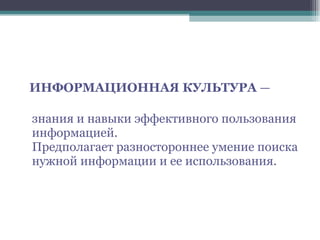 ИНФОРМАЦИОННАЯ КУЛЬТУРА  —  знания и навыки эффективного пользования информацией. Предполагает разностороннее умение поиска нужной информации и ее использования. 