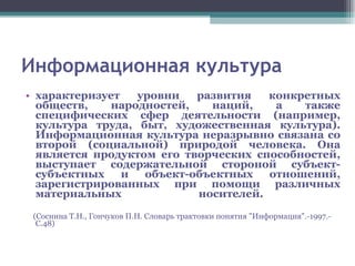 Информационная культура характеризует уровни развития конкретных обществ, народностей, наций, а также специфических сфер деятельности (например, культура труда, быт, художественная культура). Информационная культура неразрывно связана со второй (социальной) природой человека. Она является продуктом его творческих способностей, выступает содержательной стороной субъект-субъектных и объект-объектных отношений, зарегистрированных при помощи различных материальных носителей.  (Соснина Т.Н., Гончуков П.Н. Словарь трактовки понятия "Информация".-1997.-С.48) 