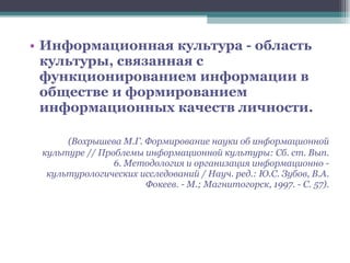 Информационная культура - область культуры, связанная с функционированием информации в обществе и формированием информационных качеств личности. (Вохрышева М.Г. Формирование науки об информационной культуре // Проблемы информационной культуры: Сб. ст. Вып. 6. Методология и организация информационно - культурологических исследований / Науч. ред.: Ю.С. Зубов, В.А. Фокеев. - М.; Магнитогорск, 1997. - С. 57). 