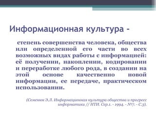 Информационная культура - степень совершенства человека, общества или определенной его части во всех возможных видах работы с информацией: её получении, накоплении, кодировании и переработке любого рода, в создании на этой основе качественно новой информации, ее передаче, практическом использовании.   (Семенюк Э.Л. Информационная культура общества и прогресс информатики // НТИ. Сер.1. - 1994. - №7. - С.3). 