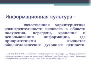 Информационная культура - качественная характеристика жизнедеятельности человека в области получения, передачи, хранения и использования информации, где приоритетными являются общечеловеческие духовные ценности. (Хангельдиева И.Г. О понятии "информационная культура" // Информационная культура личности: прошлое, настоящее, будущее: Междунар. науч. конф., Краснодар - Новороссийск, 23-25 сент. 1993 г.: Тез. докл. - Краснодар 1993. - С.2). 