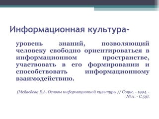 Информационная культура- уровень знаний, позволяющий человеку свободно ориентироваться в информационном пространстве, участвовать в его формировании и способствовать информационному взаимодействию. (Медведева Е.А. Основы информационной культуры // Социс. - 1994. - №11. - С.59). 