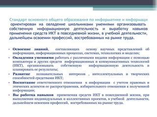 Стандарт основного общего образования по информатике и информационным технологиям   ориентирован на овладение школьниками умениями организовывать собственную информационную деятельность и выработку навыков применения средств ИКТ в повседневной жизни, в учебной деятельности, дальнейшем освоении профессий, востребованных на рынке труда. Освоение знаний ,  составляющих  основу научных представлений об информации, информационных процессах, системах, технологиях и моделях; Овладения умениями  работать с различными видами информации с помощью компьютера и других средств  информационных и коммуникативных технологий (ИКТ), организовывать  собственную  информационную деятельность и планировать ее результаты; Развитие  познавательных  интересов , интеллектуальных и творческих способностей средствами ИКТ; Воспитание  ответственного отношения  к информации  с учетом правовых и этических аспектов ее распространения, избирательного отношения к полученной информации; Вы работка навыков  применения средств ИКТ в повседневной жизни, при выполнении индивидуальных и коллективных проектов, в учебной  деятельности, дальнейшем освоении профессий,  востребованных на рынке труда. 
