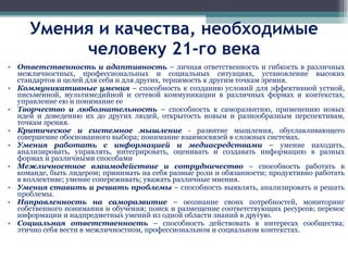 Умения и качества, необходимые человеку 21-го века Ответственность и адаптивность  – личная ответственность и гибкость в различных межличностных, профессиональных и социальных ситуациях, установление высоких стандартов и целей для себя и для других, терпимость к другим точкам зрения. Коммуникативные умения  – способность к созданию условий для эффективной устной, письменной, мультимедийной и сетевой коммуникации в различных формах и контекстах, управление ею и понимание ее  Творчество и любознательность  – способность к саморазвитию, применению новых идей и доведению их до других людей, открытость новым и разнообразным перспективам, точкам зрения. Критическое и системное мышление  - развитие мышления, обуславливающего совершение обоснованного выбора; понимание взаимосвязей в сложных системах. Умения работать с информацией и медиасредствами  – умение находить, анализировать, управлять, интегрировать, оценивать и создавать информацию в разных формах и различными способами  Межличностное взаимодействие и сотрудничество  – способность работать в команде, быть лидером; принимать на себя разные роли и обязанности; продуктивно работать в коллективе; умение сопереживать; уважать различные мнения. Умения ставить и решать проблемы  – способность выявлять, анализировать и решать проблемы. Направленность на саморазвитие  – осознание своих потребностей, мониторинг собственного понимания и обучения; поиск и размещение соответствующих ресурсов; перенос информации и надпредметных умений из одной области знаний в другую. Социальная ответственность  – способность действовать в интересах сообщества; этично себя вести в межличностном, профессиональном и социальном контекстах. 