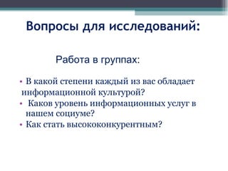 Вопросы для исследований: В какой степени каждый из вас обладает  информационной культурой? Каков уровень информационных услуг в нашем социуме? Как стать высококонкурентным? Работа в группах : 