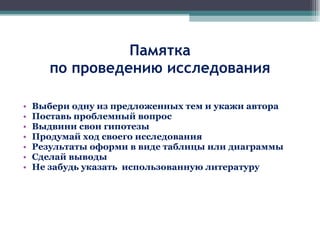 Памятка по проведению исследования Выбери одну из предложенных тем и укажи автора Поставь проблемный вопрос Выдвини свои гипотезы Продумай ход своего исследования Результаты оформи в виде таблицы или диаграммы Сделай выводы Не забудь указать  использованную литературу 