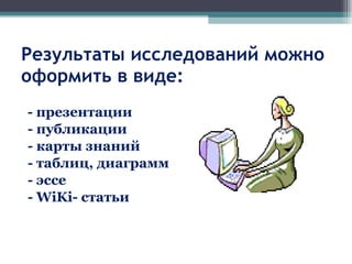 Результаты исследований можно оформить в виде: - презентации - публикации - карты знаний - таблиц, диаграмм - эссе -  WiKi-  статьи 