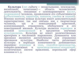 Культура  ( лат.   cultura  — возделывание, земледелие, воспитание, почитание) — область человеческой деятельности, связанная с самовыражением ( культ ,  подражание ) человека, проявлением его субъективности ( субъективности ,  характера ,  навыков ,  умения  и  знаний ). Именно поэтому всякая культура имеет дополнительные характеристики, так как связана как с творчеством человека, так и повседневной практикой, коммуникацией, отражением, обобщением и его повседневной жизнью. Культура является  маркером  и основой  цивилизаций  и предметом изучения  культурологии . Культура не имеет количественных критериев в численном выражении. Доминанты или признаки являются достаточными для отражения признаков культуры. Наиболее часто различают культуры в периодах изменчивости доминантных маркеров:  периодов  и  эпох ,  способов производства , товарно-денежных и  производственных отношений , политических систем правления, персоналий сфер влияния и т. д. 