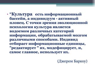 " Культура   есть информационный бассейн, а индивидуум - активный пловец. С точки зрения эволюционной психологии культура является водоемом различных категорий информации, обрабатываемой мозгом различными способами. Индивид отбирает информационные единицы, "редактирует " их, модефицирует, и, самое главное, использует их. ( Джером Баркоу ) 