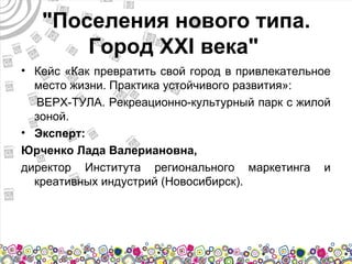 "Поселения нового типа.
       Город XXI века"
• Кейс «Как превратить свой город в привлекательное
  место жизни. Практика устойчивого развития»:
  ВЕРХ-ТУЛА. Рекреационно-культурный парк с жилой
  зоной.
• Эксперт:
Юрченко Лада Валериановна,
директор Института регионального маркетинга и
  креативных индустрий (Новосибирск).
 
