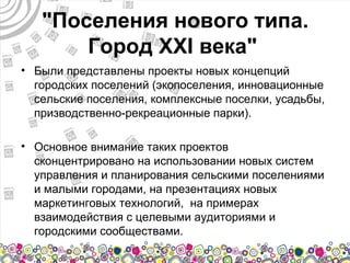 "Поселения нового типа.
       Город XXI века"
• Были представлены проекты новых концепций
  городских поселений (экопоселения, инновационные
  сельские поселения, комплексные поселки, усадьбы,
  призводственно-рекреационные парки).

• Основное внимание таких проектов
  сконцентрировано на использовании новых систем
  управления и планирования сельскими поселениями
  и малыми городами, на презентациях новых
  маркетинговых технологий, на примерах
  взаимодействия с целевыми аудиториями и
  городскими сообществами.
 