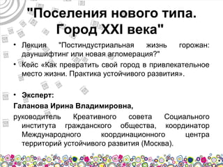 "Поселения нового типа.
       Город XXI века"
• Лекция    "Постиндустриальная     жизнь   горожан:
  дауншифтинг или новая агломерация?"
• Кейс «Как превратить свой город в привлекательное
  место жизни. Практика устойчивого развития».

• Эксперт:
Галанова Ирина Владимировна,
руководитель    Креативного   совета    Социального
  института гражданского общества, координатор
  Международного       координационного      центра
  территорий устойчивого развития (Москва).
 