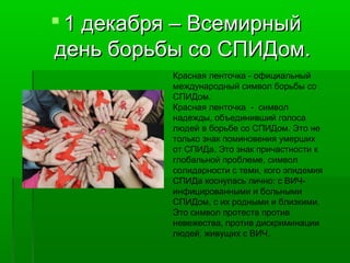  1 декабря – Всемирный
день борьбы со СПИДом.
Красная ленточка - официальный
международный символ борьбы со
СПИДом.
Красная ленточка - символ
надежды, объединивший голоса
людей в борьбе со СПИДом. Это не
только знак поминовения умерших
от СПИДа. Это знак причастности к
глобальной проблеме, символ
солидарности с теми, кого эпидемия
СПИДа коснулась лично: с ВИЧинфицированными и больными
СПИДом, с их родными и близкими.
Это символ протеста против
невежества, против дискриминации
людей, живущих с ВИЧ.

 
