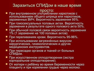 










Заразиться СПИДом в наше время
просто:

При внутривенном употреблении наркотиков с
использованием общего шприца или наркотиков,
зараженных ВИЧ. Вероятность заражения 95%.
При гомосексуальных половых актах. Вероятность
заражения в результате одного полового акта 50%.
При обычной половой связи вероятность заражения
1% (1 заражение на 100 половых актов).
При переливаниях крови. Вероятность 95-96%.
При использовании загрязнённых вирусом
хирургических, гинекологических и других
медицинских инструментов.
При пересадке органов и тканей от больных
СПИДом.
При искусственном оплодотворении (экстра
корпоральное оплодотворение).
От матери к ребёнку во время беременности через
плаценту и при кормлении грудью через молоко.

 