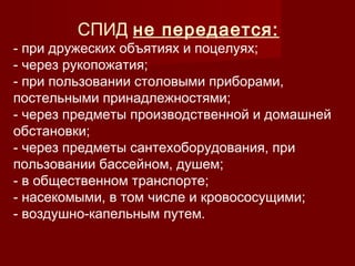 СПИД не передается:

- при дружеских объятиях и поцелуях;
- через рукопожатия;
- при пользовании столовыми приборами,
постельными принадлежностями;
- через предметы производственной и домашней
обстановки;
- через предметы сантехоборудования, при
пользовании бассейном, душем;
- в общественном транспорте;
- насекомыми, в том числе и кровососущими;
- воздушно-капельным путем.

 