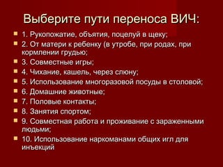 Выберите пути переноса ВИЧ:











1. Рукопожатие, объятия, поцелуй в щеку;
2. От матери к ребенку (в утробе, при родах, при
кормлении грудью;
3. Совместные игры;
4. Чихание, кашель, через слюну;
5. Использование многоразовой посуды в столовой;
6. Домашние животные;
7. Половые контакты;
8. Занятия спортом;
9. Совместная работа и проживание с зараженными
людьми;
10. Использование наркоманами общих игл для
инъекций

 