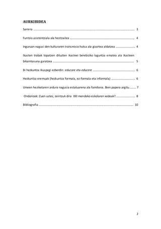 2
AURKIBIDEA
Sarrera ………………………………………………………………………………………………………………………. 3
Funtzio asistentziala ala hezitzailea …………………………………………………………………………… 4
Inguruan nagusi den kulturaren transmisio hutsa ala gizartea aldatzea …………………….. 4
Ikasten trabak topatzen dituzten ikasleei berebiziko laguntza ematea ala ikasleen
bikaintasuna garatzea ………………………………………………………………………………………………. 5
Bi hezkuntza ikuspegi ezberdin: educare eta educere ………………………………………………… 6
Hezkuntza eremuak (hezkuntza formala, ez-formala eta informala) ………………………….. 6
Umeen heziketaren ardura nagusia estatuarena ala familiena. Bien papera argitu……… 7
Ondorioak: Zuen ustez, zeintzuk dira XXI mendeko eskolaren xedeak?........................ 8
Bibliografia ………………………………………………………………………………………………………………. 10
 