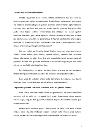 4
. Funtzio asistentziala ala hezitzailea
Alfredo Hoyuelosek dioen bezala funtzioa asistentziala hau da: “Jaio eta
lehenengo urteetan sortzen eta egituratzen dira gizakiaren nortasunaren, adimenaren
eta emozioen oinarriak eta gizarte jarreren oinarriak. Une horretantxe egituratzen dira
garuneko zelula gehienak eta neuronen arteko konexio gehienak. Eta prozesu hori
guztia behar bezala osatzeko ezinbestekoak dira elikadura eta osasun egokiak
edukitzea. Eta horrez gain, berriki egindako hainbat azterlan garrantzitsuren arabera,
jaio eta lehenengo urteetan oso garrantzitsua da haurrek gizartearekiko elkarreragina
edukitzea eta ikaskuntzarako giro egokia eskuratzea, hartara, jaiotzen garenetik berez
ditugun ahalmen izugarriak garatzen laguntzeko.”
Hau da, funtzio asistentziala izango litzateke haurraren oinarrizko beharrak
asetzea, horien artean: jaten ematea, pardela aldatzea, umearen loaz arduratzea,
haiekin jolas egitea eta abar. Orain dela urte batzuk behar hauek asetzen zituztenak
gehienbat eskolak ziren gurasoek denborarik ez zutelako baina gaur egun hori aldatu
egin da eta familiak inplikazio gehiago dute.
Funtzio hezitzaileaz hitz egiten dugunean, haurra gizarteratzea, bere autonomia
lortzea eta inguruaren bilaketa sustatzea da, pixkanaka ezagutzak barneratzea.
Gure ustez, bi funtzioen arteko oreka bat lortzea da helburua. Alde batetik
haurraren behar fisiologikoak asetzea eta bestetik, umea ongi heztea.
. Inguruan nagusi den kulturaren transmisio hutsa ala gizartea aldatzea
Gure aburuz, herrialde bateko kultura oso garrantzitsua da bertako herritarren
izaeraren zati bat dela eta. Horregatik herri batean integratzeko kultura ezagutu
beharra dago, ezagutza hori gurasoek, irakasleek, lagunek..transmititzen digute gure
egunerokotasunean.
Hezkuntzaren helburua kultura transmititzea da baina gaur egun irakasle
batzuek beren ikusteko moduaren arabera azaltzen dute. Hauen ustez kulturan
hainbat aldaketa eta berrikuntza egin behar dira eta horiek irakasten saiatzen dira.
 