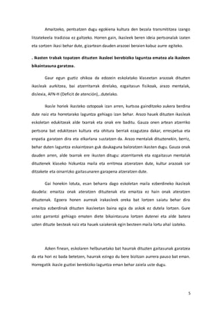 5
Amaitzeko, pentsatzen dugu egokiena kultura den bezala transmititzea izango
litzatekeela tradizioa ez galtzeko. Horren gain, ikasleek beren ideia pertsonalak izaten
eta sortzen ikasi behar dute, gizartean dauden arazoei beraien kabuz aurre egiteko.
. Ikasten trabak topatzen dituzten ikasleei berebiziko laguntza ematea ala ikasleen
bikaintasuna garatzea.
Gaur egun guztiz ohikoa da edozein eskolatako klaseetan arazoak dituzten
ikasleak aurkitzea, bai atzerritarrak direlako, ezgaitasun fisikoak, arazo mentalak,
dislexia, AFN-H (Deficit de atención),..dutelako.
Ikasle horiek ikasteko oztopoak izan arren, kurtsoa gainditzeko aukera berdina
dute naiz eta horretarako laguntza gehiago izan behar. Arazo hauek dituzten ikasleak
eskoletan edukitzeak alde txarrak eta onak ere baditu. Gauza onen artean atzerriko
pertsona bat edukitzean kultura eta ohitura berriak ezagutzea dakar, errespetua eta
enpatia garatzen dira eta elkarlana sustatzen da. Arazo mentalak dituztenekin, berriz,
behar duten laguntza eskaintzean guk daukaguna baloratzen ikasten dugu. Gauza onak
dauden arren, alde txarrak ere ikusten ditugu: atzerritarrek eta ezgaitasun mentalak
dituztenek klaseko hizkuntza maila eta erritmoa atzeratzen dute, kultur arazoak sor
ditzakete eta oinarrizko gaitasunaren garapena atzeratzen dute.
Gai honekin lotuta, esan beharra dago eskoletan maila ezberdineko ikasleak
daudela: emaitza onak ateratzen dituztenak eta emaitza ez hain onak ateratzen
dituztenak. Egoera honen aurreak irakasleek oreka bat lortzen saiatu behar dira
emaitza ezberdinak dituzten ikasleetan baina egia da askok ez dutela lortzen. Gure
ustez garrantzi gehiago ematen diete bikaintasuna lortzen dutenei eta alde batera
uzten dituzte besteak naiz eta hauek saiakerak egin besteen maila lortu ahal izateko.
Azken finean, eskolaren helburuetako bat haurrak dituzten gaitasunak garatzea
da eta hori ez bada betetzen, haurrak ezingo du bere bizitzan aurrera pauso bat eman.
Horregatik ikasle guztiei berebiziko laguntza eman behar zaiela uste dugu.
 