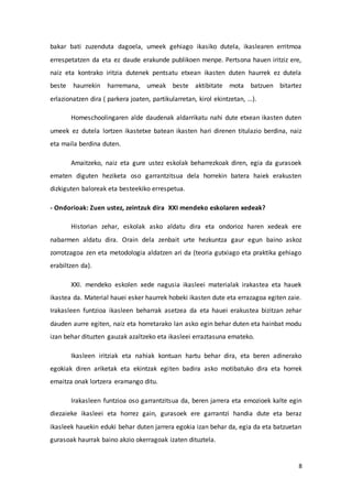 8
bakar bati zuzenduta dagoela, umeek gehiago ikasiko dutela, ikaslearen erritmoa
errespetatzen da eta ez daude erakunde publikoen menpe. Pertsona hauen iritziz ere,
naiz eta kontrako iritzia dutenek pentsatu etxean ikasten duten haurrek ez dutela
beste haurrekin harremana, umeak beste aktibitate mota batzuen bitartez
erlazionatzen dira ( parkera joaten, partikularretan, kirol ekintzetan, …).
Homeschoolingaren alde daudenak aldarrikatu nahi dute etxean ikasten duten
umeek ez dutela lortzen ikastetxe batean ikasten hari direnen titulazio berdina, naiz
eta maila berdina duten.
Amaitzeko, naiz eta gure ustez eskolak beharrezkoak diren, egia da gurasoek
ematen diguten heziketa oso garrantzitsua dela horrekin batera haiek erakusten
dizkiguten baloreak eta besteekiko errespetua.
- Ondorioak: Zuen ustez, zeintzuk dira XXI mendeko eskolaren xedeak?
Historian zehar, eskolak asko aldatu dira eta ondorioz haren xedeak ere
nabarmen aldatu dira. Orain dela zenbait urte hezkuntza gaur egun baino askoz
zorrotzagoa zen eta metodologia aldatzen ari da (teoria gutxiago eta praktika gehiago
erabiltzen da).
XXI. mendeko eskolen xede nagusia ikasleei materialak irakastea eta hauek
ikastea da. Material hauei esker haurrek hobeki ikasten dute eta errazagoa egiten zaie.
Irakasleen funtzioa ikasleen beharrak asetzea da eta hauei erakustea bizitzan zehar
dauden aurre egiten, naiz eta horretarako lan asko egin behar duten eta hainbat modu
izan behar dituzten gauzak azaltzeko eta ikasleei erraztasuna emateko.
Ikasleen iritziak eta nahiak kontuan hartu behar dira, eta beren adinerako
egokiak diren ariketak eta ekintzak egiten badira asko motibatuko dira eta horrek
emaitza onak lortzera eramango ditu.
Irakasleen funtzioa oso garrantzitsua da, beren jarrera eta emozioek kalte egin
diezaieke ikasleei eta horrez gain, gurasoek ere garrantzi handia dute eta beraz
ikasleek hauekin eduki behar duten jarrera egokia izan behar da, egia da eta batzuetan
gurasoak haurrak baino akzio okerragoak izaten dituztela.
 