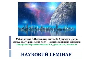 Урбаністика XXI століття: як треба будувати міста.
Відбудова українських міст — шанс зробити їх кращими
Підготували: Герасимик-Чернова Т.П., Данилік С.М., Оласюк В.С.
НАУКОВИЙ СЕМІНАР
 