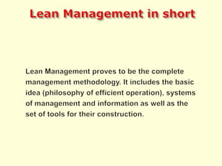 Lean Managementin shortLean Management proves to be the complete management methodology. It includes the basic idea (philosophy of efficient operation), systems of management and information as well as the set of tools for their construction.