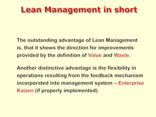 Lean Managementin shortThe outstanding advantage of Lean Management is, that it shows the direction for improvements provided by the definition of Valueand Waste.Another distinctive advantage is the flexibility in operations resulting from the feedback mechanism incorporated into management system –EnterpriseKaizen(if properly implemented).