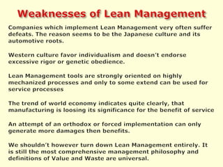 Weaknesses of Lean ManagementCompanies whichimplement Lean Management very often suffer defeats. The reason seems to be the Japanese culture and its automotive roots.Western culture favor individualism and doesn’t endorse excessive rigor or genetic obedience.Lean Management tools are strongly oriented on highly mechanized processes and only to some extend can be used for service processesThe trend of world economy indicates quite clearly, that manufacturing is loosing its significance for the benefit of serviceAn attempt of an orthodox or forced implementation can only generate more damages then benefits.We shouldn’t however turn down Lean Management entirely. It is still the most comprehensive management philosophy and definitions of Value and Waste are universal.