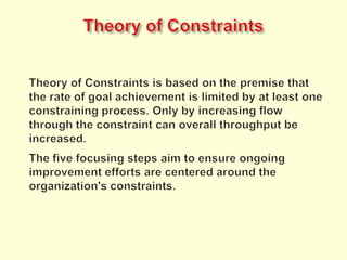 Theory of ConstraintsTheory of Constraints is based on the premise that the rate of goal achievement is limited by at least one constraining process. Only by increasing flow through the constraint can overall throughput be increased.The five focusing steps aim to ensure ongoing improvement efforts are centered around the organization's constraints.