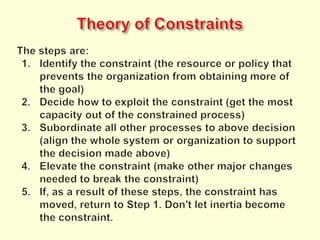 Theory of ConstraintsThe steps are:Identify the constraint (the resource or policy that prevents the organization from obtaining more of the goal)Decide how to exploit the constraint (get the most capacity out of the constrained process)Subordinate all other processes to above decision (align the whole system or organization to support the decision made above)Elevate the constraint (make other major changes needed to break the constraint)If, as a result of these steps, the constraint has moved, return to Step 1. Don't let inertia become the constraint.