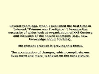 Several years ago, when I published the first time in Internet "Primumnon Prodigere" I foresaw the necessity of wider look at organization of XXI Century and inclusion of the nature examples (e.g., new knowledge about Fractals).The present practice is proving this thesis.The acceleration of changes, which complicate our lives more and more, is shown on the next picture.