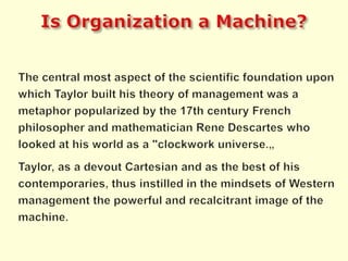 Is Organization a Machine?The central most aspect of the scientific foundation upon which Taylor built his theory of management was a metaphor popularized by the 17th century French philosopher and mathematician Rene Descartes who looked at his world as a "clockwork universe.„Taylor, as a devout Cartesian and as the best of his contemporaries, thus instilled in the mindsets of Western management the powerful and recalcitrant image of the machine.