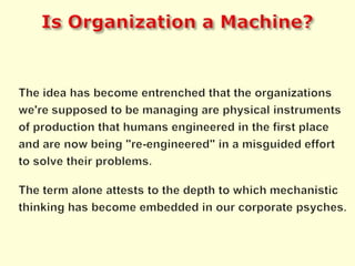 Is Organization a Machine?The idea has become entrenched that the organizations we're supposed to be managing are physical instruments of production that humans engineered in the first place and are now being "re-engineered" in a misguided effort to solve their problems.The term alone attests to the depth to which mechanistic thinking has become embedded in our corporate psyches.