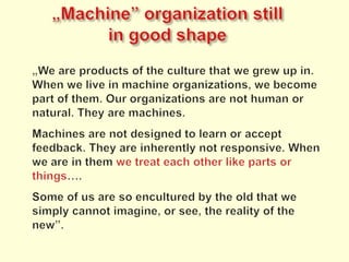 „Machine” organizationstillingoodshape„We are products of the culture that we grew up in. When we live in machine organizations, we become part of them. Our organizations are not human or natural. They are machines.Machines are not designed to learn or accept feedback. They are inherently not responsive. When we are in them we treat each other like parts or things….Some of us are so encultured by the old that we simply cannot imagine, or see, the reality of the new”.