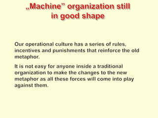 „Machine” organizationstillingoodshapeOur operational culture has a series of rules, incentives and punishments that reinforce the old metaphor.It is not easy for anyone inside a traditional organization to make the changes to the new metaphor as all these forces will come into play against them.
