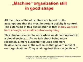 „Machine” organizationstillingoodshapeAll the rules of the old culture are based on the assumptions that the most important activity is control. The extension of this assumption is that if only we tried hard enough, we could control everything.This illusion seemed to work when we did not operate in a global society…..As we talk about being more responsive, more customer-focused and more flexible, let’s look at the real rules that govern most of our organizations. They work against these objectives.”According to „What is wrong with our concept of organization? Shifting our organizational metaphor from Machine to Nature” by Rob Paterson